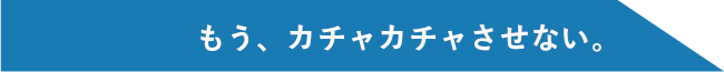 もう、カチャカチャさせない。